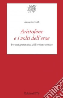 Aristofane e i volti dell'eroe. Per una grammatica dell'eroismo comico libro di Grilli Alessandro