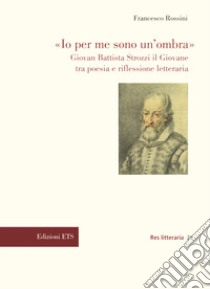 «Io per me sono un'ombra». Giovan Battista Strozzi il Giovane tra poesia e riflessione letteraria libro di Rossini Francesco