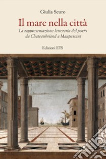 Il mare nella città. La rappresentazione letteraria del porto da Chauteaubriand a Maupassant libro di Scuro Giulia