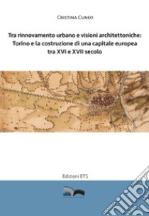 Tra rinnovamento urbano e visioni architettoniche. Torino e la costruzione di una capitale Europea tra XVI e XVII secolo libro di Cuneo Cristina