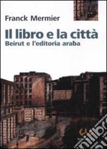 Il libro e la città. Beirut e l'editoria araba libro di Mermier Franck