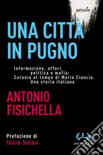 Una città in pugno. Informazione, affari, politica e mafia: Catania al tempo di Mario Ciancio. Una storia italiana libro di Fisichella Antonio