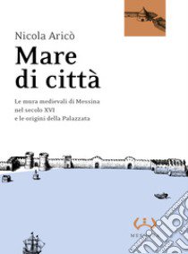 Mare di città. Le mura medievali di Messina nel secolo XVI e le origini della Palazzata libro di Aricò Nicola