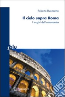 Il cielo sopra Roma. I luoghi dell'astronomia. Ediz. illustrata libro di Buonanno Roberto