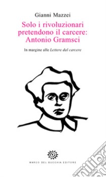 Solo i rivoluzionari pretendono il carcere: Antonio Gramsci. In margine alle Lettere dal carcere libro di Mazzei Gianni