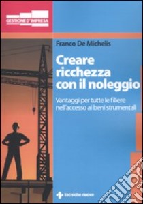 Creare ricchezza con il noleggio. Vantaggi per tutta la filiera nell'accesso ai beni strumentali libro di De Michelis Franco