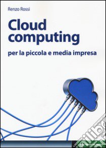 Cloud computing per la piccola e media impresa. La gestione dell'IT nella «nuvola»: approccio pratico e vantaggi libro di Rossi Renzo