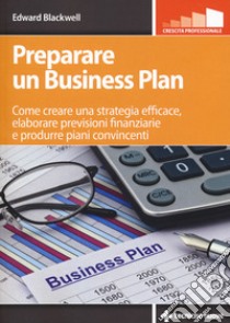 Preparare un business plan. Come creare una strategia efficace, elaborare previsioni finanziarie e produrre piani convincenti libro di Blackwell Edward