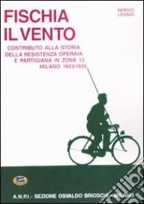 Fischia il vento. Contributo alla storia della resistenza operaia e partigiana in zona 13. Milano 1943-1945 libro di Leondi Sergio