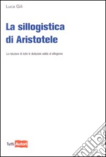 La Sillogistica di Aristotele. La riduzione di tutte le deduzioni valide al sillogismo libro di Gili Luca