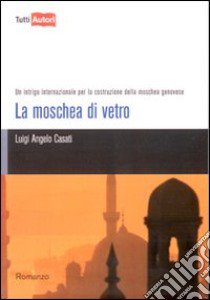 La moschea di vetro. Un intrigo internazionale per la costruzione della moschea genovese libro di Casati Luigi Angelo