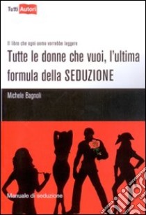 Tutte le donne che vuoi, l'ultima formula della seduzione libro di Bagnoli Michele