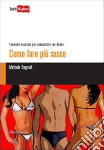 Come fare più sesso. Tecniche avanzate per conquistare una donna libro di Bagnoli Michele