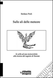 Sulle ali delle meteore. In sella ad una motocicletta alla ricerca del segreto di Socrate libro di Proli Stefano