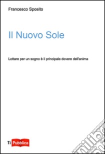 Il nuovo sole. Lottare per un sogno è il principale dovere dell'anima libro di Sposito Francesco