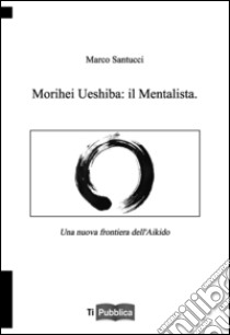 Morihei Ueshiba: il mentalista. Una nuova frontiera dell'aikido libro di Santucci Marco