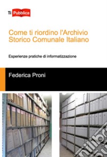 Come ti riordino l'Archivio Storico Comunale Italiano. Esperienze pratiche di informatizzazione libro di Proni Federica