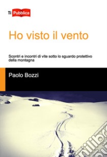 Ho visto il vento. Scontri e incontri di vite sotto lo sguardo protettivo della montagna libro di Bozzi Paolo