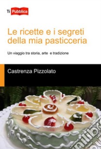 Le ricette e i segreti della mia pasticceria. Un viaggio tra storia, arte e tradizione libro di Pizzolato Castrenza