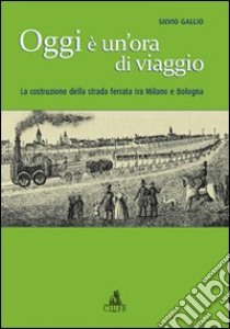 Oggi è un'ora di viaggio. La costruzione della strada ferrata tra Milano e Bologna libro di Gallio Silvio