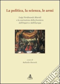 La Politica, la scienza, le armi. Luigi Ferdinando Marsili e la costruzione della frontiera dell'impero e dell'Europa libro di Gherardi R. (cur.)