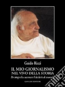 Il mio giornalismo nel vivo della storia. Per integrarla e accrescere il desiderio di conoscerla libro di Ricci Guido