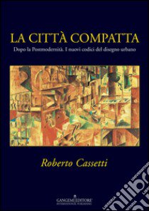 La città compatta. Dopo la Postmodernità. I nuovi codici del disegno urbano. Ediz. illustrata libro di Cassetti Roberto