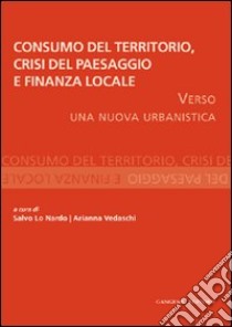 Consumo del territorio, crisi del paesaggio e finanza locale. Verso una nuova urbanistica libro di Lo Nardo S. (cur.); Vedaschi A. (cur.)
