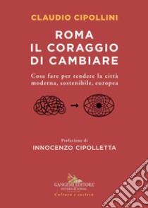 Roma il coraggio di cambiare. Cosa fare per rendere la città moderna, sostenibile, europea libro di Cipollini Claudio