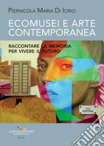 Ecomusei e arte contemporanea. Raccontare la memoria per vivere il futuro libro di Di Iorio Piernicola Maria