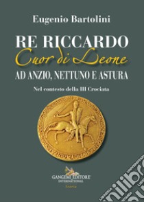 Re Riccardo Cuor di Leone ad Anzio, Nettuno e Astura. Nel contesto della III Crociata libro di Bartolini Eugenio