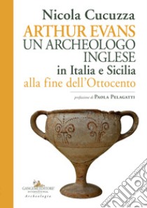 Arthur Evans. Un archeologo inglese in Italia e Sicilia alla fine dell'Ottocento libro di Cucuzza Nicola