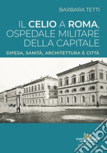 Il Celio a Roma, ospedale militare della capitale. Difesa, sanità, architettura e città libro di Tetti Barbara