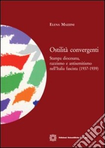 Ostilità convergenti. Stampa diocesana, razzismo e antisemitismo nell'Italia fascista (1937-1939) libro di Mazzini Elena