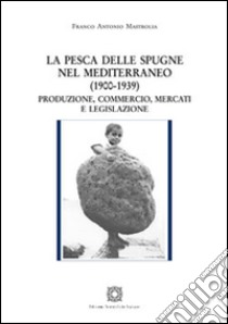 La pesca delle spugne nel Mediterraneo (1900-1939). Produzione, commercio, mercati e legislazione libro di Mastrolia Franco Antonio