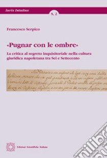 «Pugnar con le ombre». La critica al segreto inquisitoriale nella cultura giuridica napoletana tra Sei e Settecento libro di Serpico Francesco