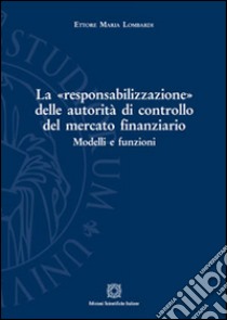 La «responsabilizzazione» delle autorità di controllo del mercato finanziario. Modelli e funzioni libro di Lombardi Ettore Maria