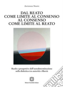 Dal reato come limite al consenso, al consenso come limite al reato. Ruolo e prospettive dell'autodeterminazione nella dialettica tra autorità e libertà libro di Nappi Antonio