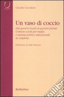 Un vaso di coccio. Dai governi locali ai governi privati. Comuni sciolti per mafia e sistema politico istituzionale in Calabria libro di Cavaliere Claudio