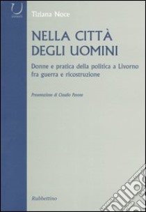 Nella città degli uomini. Donne e pratica della politica a Livorno fra guerra e ricostruzione libro di Noce Tiziana