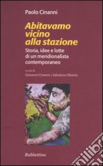 Abitavamo vicino alla stazione. Storia, idee e lotte di un meridionalista contemporaneo libro di Cinanni Paolo; Cinanni G. (cur.); Oliverio S. (cur.)