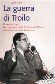 La guerra di Troilo. Novembre 1947: l'occupazione della Prefettura di Milano, ultima trincea della Resistenza libro di Troilo Carlo