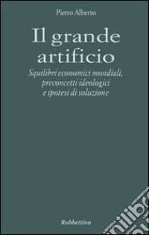 Il grande artificio. Squilibri economici mondiali, preconcetti ideologici e ipotesi di soluzione libro di Alberto Pietro