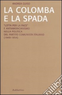 La colomba e la spada. «Lotta per la pace» e antiamericanismo nella politica del Partito Comunista Italiano (1949-1954) libro di Guiso Andrea