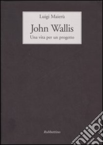 John Wallis. Una vita per un progetto libro di Maierù Luigi