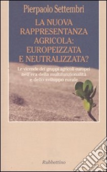 La nuova rappresentanza agricola: europeizzata e neutralizzata? Le vicende dei gruppi agricoli europei nell'era della multifunzionalità e dello sviluppo rurale libro di Settembri Pierpaolo