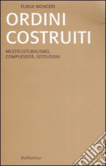 Ordini costruiti. Multiculturalismo, complessità, istituzioni libro di Monceri Flavia