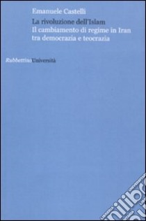 La rivoluzione dell'Islam. Il cambiamento di regime in Iran tra democrazia e teocrazia libro di Castelli Emanuele