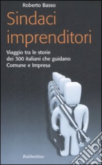 Sindaci imprenditori. Viaggio tra le storie dei 300 italiani che guidano Comune e impresa libro di Basso Roberto