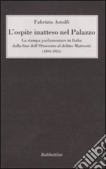 L'ospite inatteso nel palazzo. La stampa parlamentare in Italia dalla fine dell'Ottocento al delitto Matteotti (1894-1924) libro di Astolfi Fabrizio